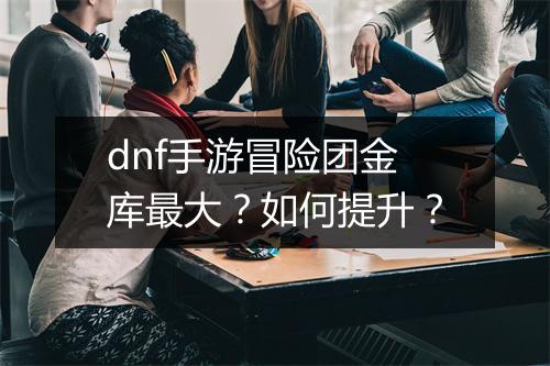 dnf手游冒险团金库最大?如何提升?
