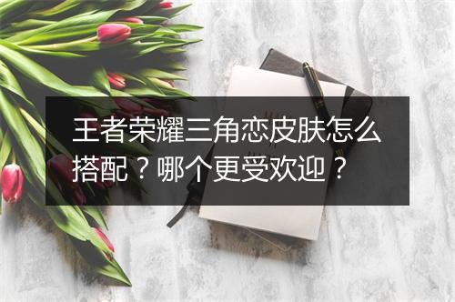 王者荣耀三角恋皮肤怎么搭配？哪个更受欢迎？
