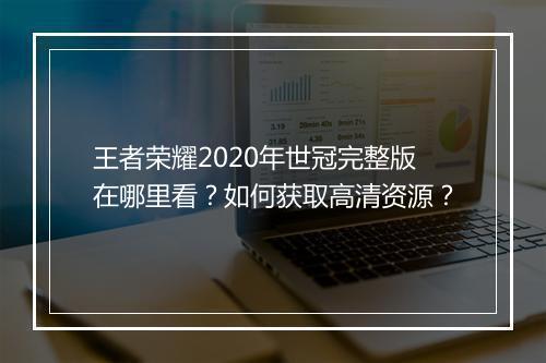王者荣耀2020年世冠完整版在哪里看?如何获取高清资源?