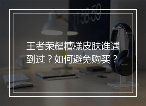 王者荣耀糟糕皮肤谁遇到过?如何避免购买?
