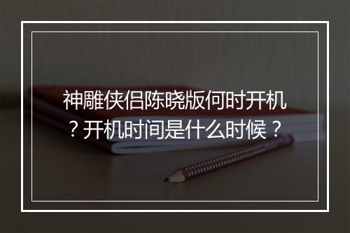 神雕侠侣陈晓版何时开机?开机时间是什么时候?