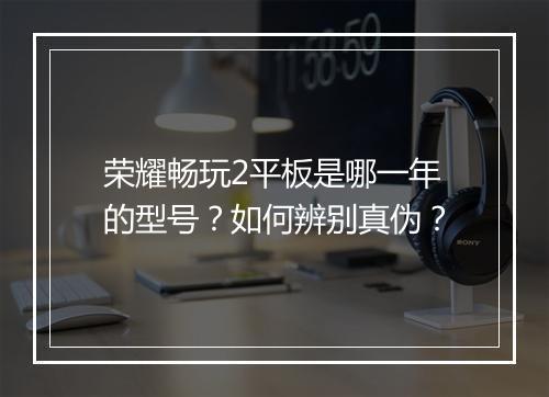 荣耀畅玩2平板是哪一年的型号?如何辨别真伪?