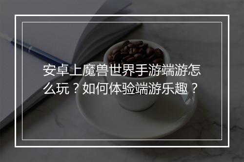 安卓上魔兽世界手游端游怎么玩?如何体验端游乐趣?