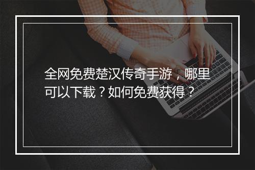 全网免费楚汉传奇手游,哪里可以下载?如何免费获得?