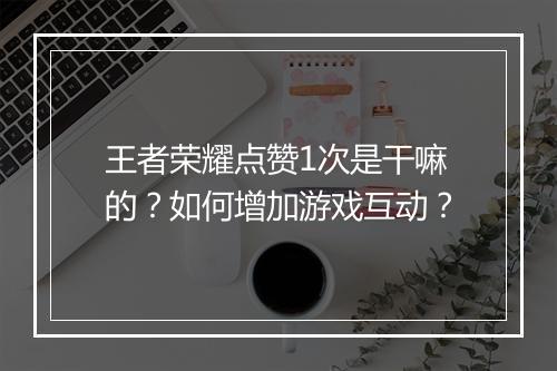 王者荣耀点赞1次是干嘛的?如何增加游戏互动?