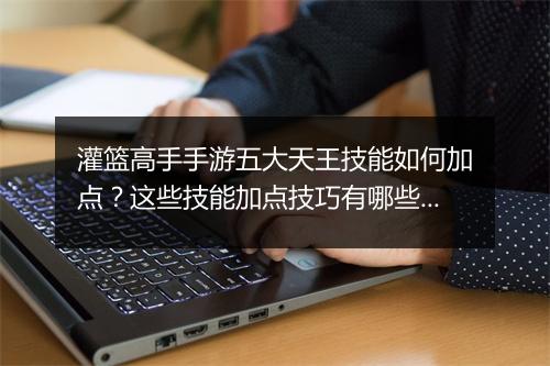 灌篮高手手游五大天王技能如何加点?这些技能加点技巧有哪些?