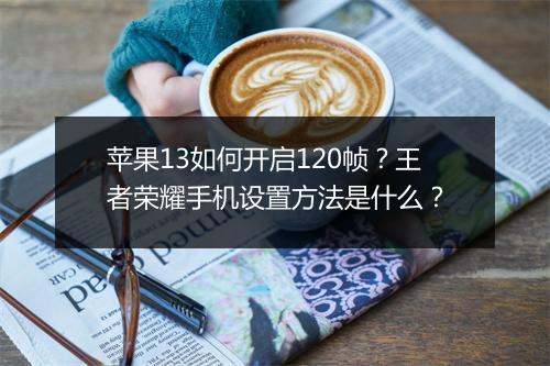 苹果13如何开启120帧?王者荣耀手机设置方法是什么?