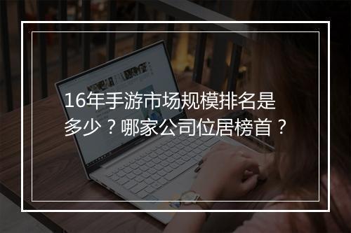 16年手游市场规模排名是多少?哪家公司位居榜首?