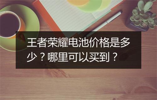 王者荣耀电池价格是多少?哪里可以买到?
