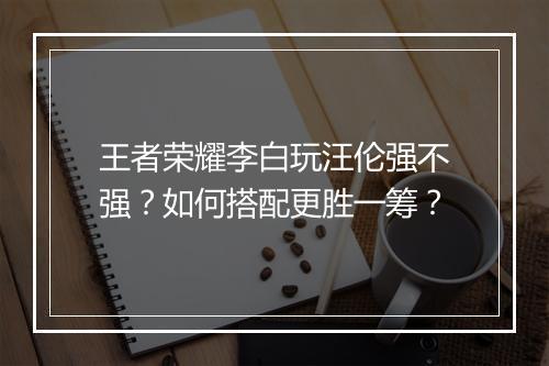 王者荣耀李白玩汪伦强不强?如何搭配更胜一筹?