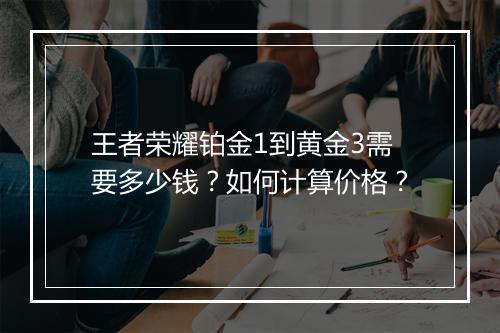 王者荣耀铂金1到黄金3需要多少钱?如何计算价格?