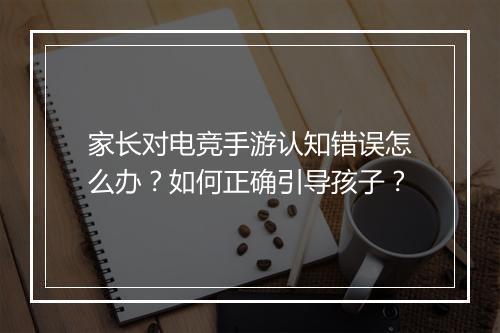 家长对电竞手游认知错误怎么办?如何正确引导孩子?