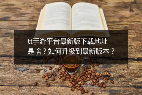 tt手游平台最新版下载地址是啥?如何升级到最新版本?