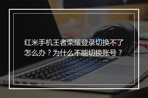 红米手机王者荣耀登录切换不了怎么办？为什么不能切换账号？