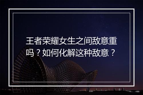 王者荣耀女生之间敌意重吗?如何化解这种敌意?
