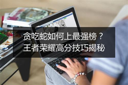 贪吃蛇如何上最强榜？王者荣耀高分技巧揭秘