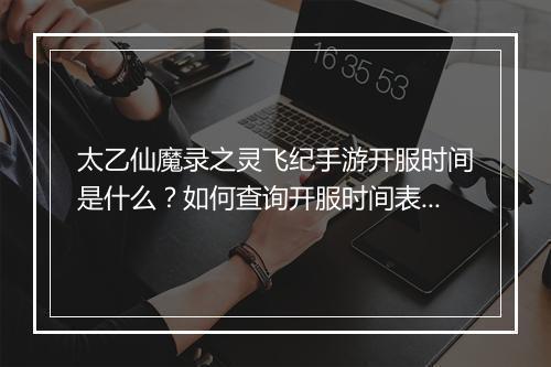 太乙仙魔录之灵飞纪手游开服时间是什么?如何查询开服时间表?