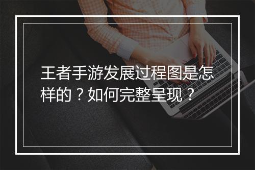 王者手游发展过程图是怎样的?如何完整呈现?