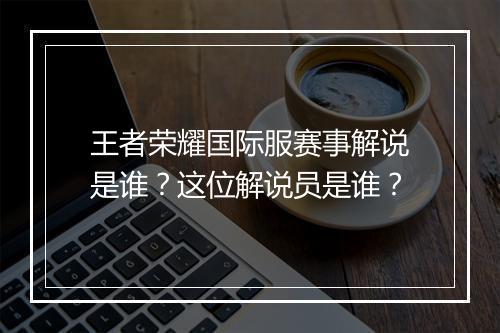 王者荣耀国际服赛事解说是谁?这位解说员是谁?