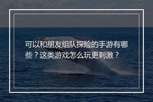 可以和朋友组队探险的手游有哪些?这类游戏怎么玩更刺激?