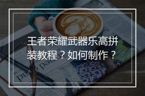 王者荣耀武器乐高拼装教程?如何制作?
