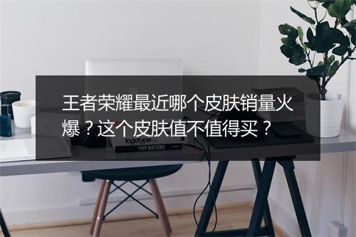 王者荣耀最近哪个皮肤销量火爆？这个皮肤值不值得买？