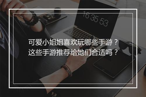 可爱小姐姐喜欢玩哪些手游？这些手游推荐给她们合适吗？