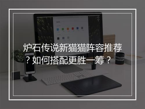 炉石传说新猫猫阵容推荐?如何搭配更胜一筹?