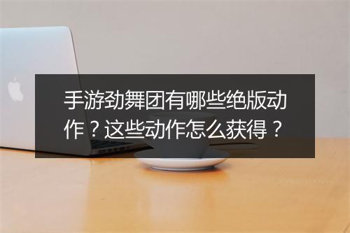 手游劲舞团有哪些绝版动作?这些动作怎么获得?