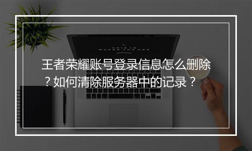 王者荣耀账号登录信息怎么删除？如何清除服务器中的记录？