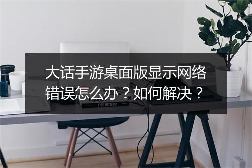 大话手游桌面版显示网络错误怎么办?如何解决?