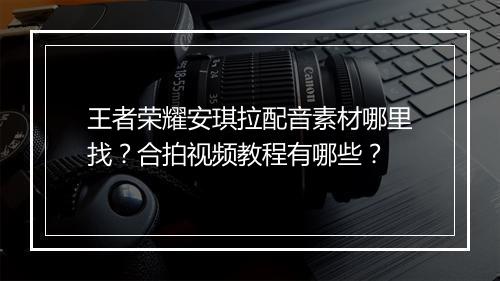王者荣耀安琪拉配音素材哪里找?合拍视频教程有哪些?
