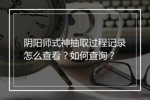 阴阳师式神抽取过程记录怎么查看？如何查询？