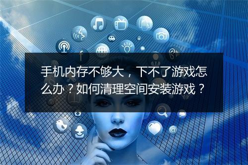手机内存不够大,下不了游戏怎么办?如何清理空间安装游戏?