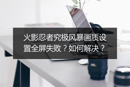 火影忍者究极风暴画质设置全屏失败?如何解决?