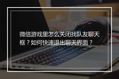 微信游戏里怎么关闭找队友聊天框?如何快速退出聊天界面?