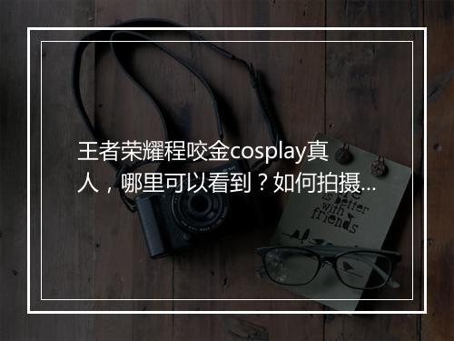 王者荣耀程咬金cosplay真人，哪里可以看到？如何拍摄？