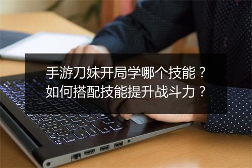 手游刀妹开局学哪个技能?如何搭配技能提升战斗力?