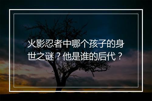 火影忍者中哪个孩子的身世之谜?他是谁的后代?