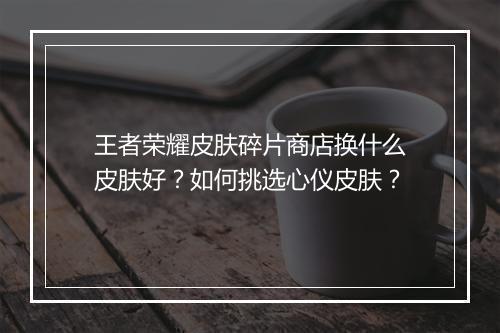 王者荣耀皮肤碎片商店换什么皮肤好?如何挑选心仪皮肤?