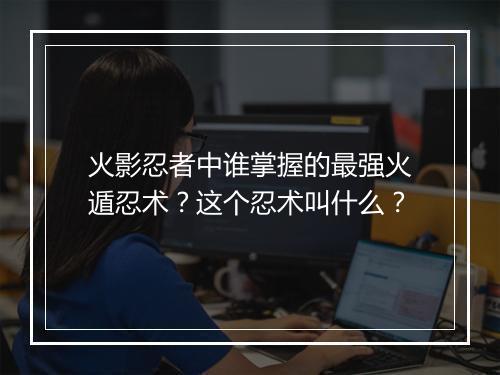 火影忍者中谁掌握的最强火遁忍术?这个忍术叫什么?