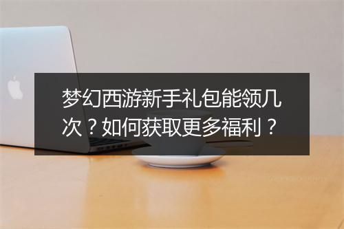 梦幻西游新手礼包能领几次?如何获取更多福利?