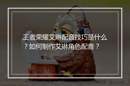 王者荣耀艾琳配音技巧是什么?如何制作艾琳角色配音?