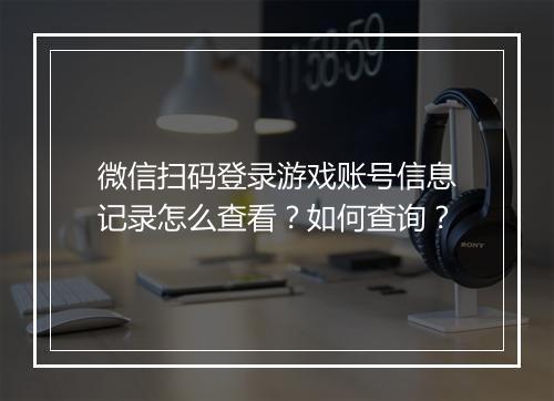 微信扫码登录游戏账号信息记录怎么查看?如何查询?