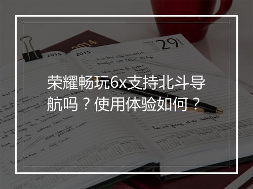 荣耀畅玩6x支持北斗导航吗？使用体验如何？