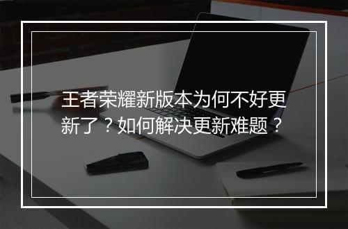 王者荣耀新版本为何不好更新了?如何解决更新难题?