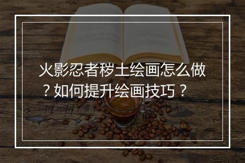 火影忍者秽土绘画怎么做?如何提升绘画技巧?