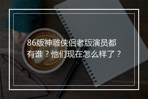 86版神雕侠侣老版演员都有谁?他们现在怎么样了?