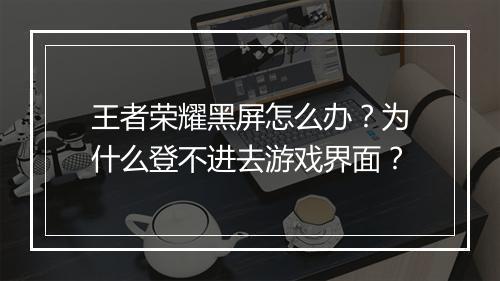 王者荣耀黑屏怎么办?为什么登不进去游戏界面?