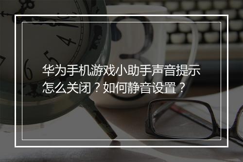 华为手机游戏小助手声音提示怎么关闭？如何静音设置？